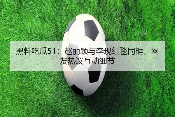 黑料吃瓜51：赵丽颖与李现红毯同框，网友热议互动细节