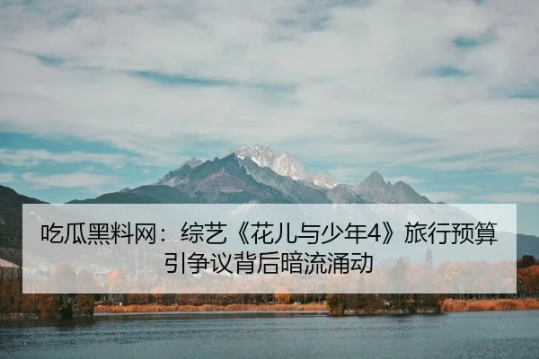 吃瓜黑料网：综艺《花儿与少年4》旅行预算引争议背后暗流涌动
